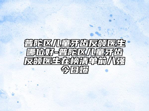 普陀区儿童牙齿反颌医生哪位好-普陀区儿童牙齿反颌医生在榜清单前八强今日爆