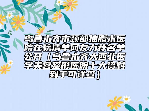 乌鲁木齐市颈部抽脂术医院在榜清单网友力荐名单公开（乌鲁木齐大西北医学美容整形医院十大资料到手可详查）