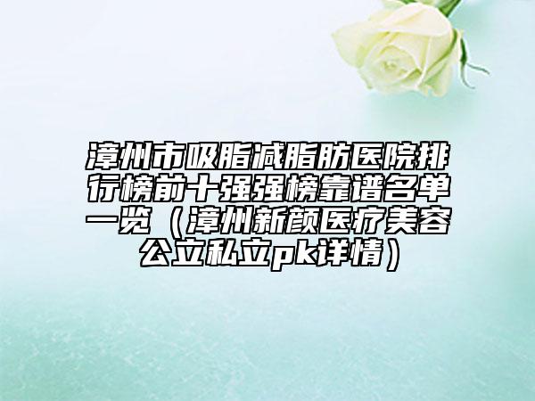 漳州市吸脂减脂肪医院排行榜前十强强榜靠谱名单一览（漳州新颜医疗美容公立私立pk详情）