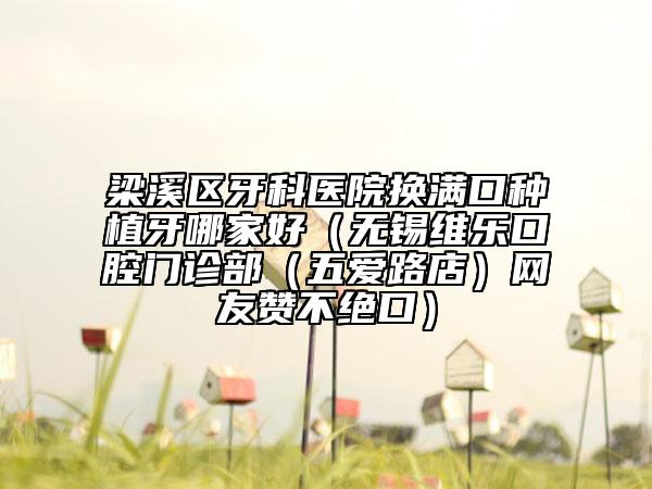 梁溪区牙科医院换满口种植牙哪家好（无锡维乐口腔门诊部（五爱路店）网友赞不绝口）