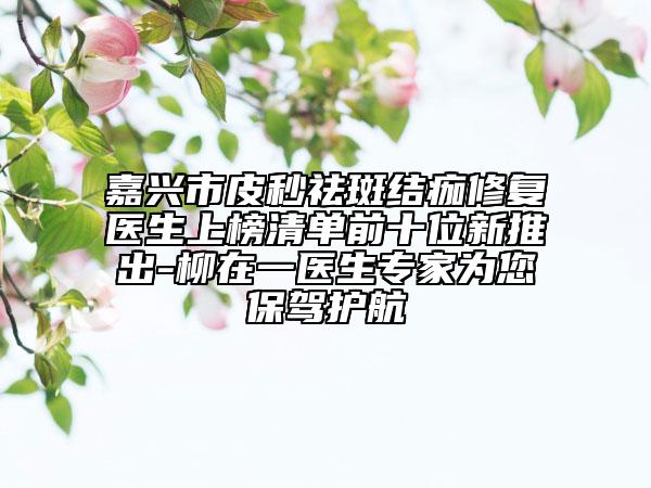 嘉兴市皮秒祛斑结痂修复医生上榜清单前十位新推出-柳在一医生专家为您保驾护航