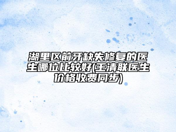 湖里区前牙缺失修复的医生哪位比较好(王清联医生价格收费同步)