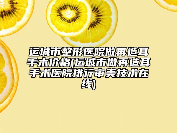 运城市整形医院做再造耳手术价格(运城市做再造耳手术医院排行审美技术在线)