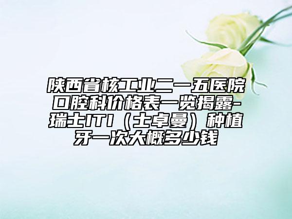陕西省核工业二一五医院口腔科价格表一览揭露-瑞士ITI（士卓曼）种植牙一次大概多少钱