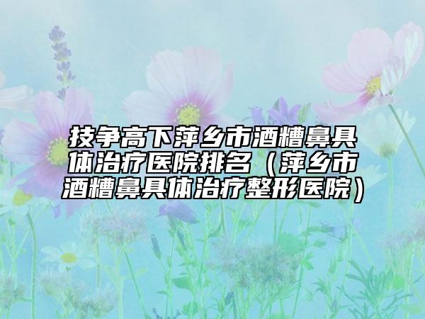 技争高下萍乡市酒糟鼻具体治疗医院排名（萍乡市酒糟鼻具体治疗整形医院）