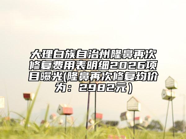 大理白族自治州隆鼻再次修复费用表明细2026项目曝光(隆鼻再次修复均价为：2982元）