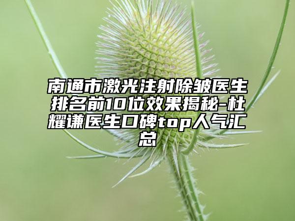南通市激光注射除皱医生排名前10位效果揭秘-杜耀谦医生口碑top人气汇总
