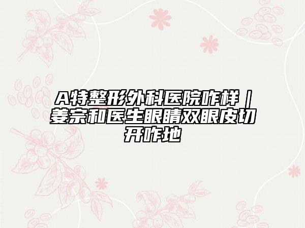 A特整形外科医院咋样｜姜宗和医生眼睛双眼皮切开咋地