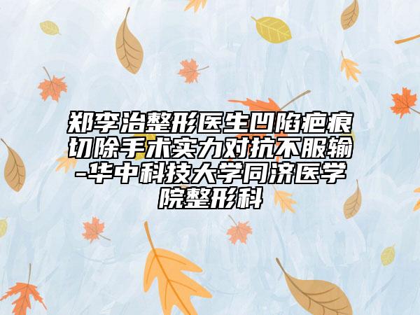 郑李治整形医生凹陷疤痕切除手术实力对抗不服输-华中科技大学同济医学院整形科