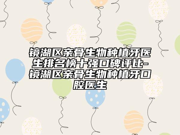 镜湖区亲骨生物种植牙医生排名榜十强口碑评比-镜湖区亲骨生物种植牙口腔医生