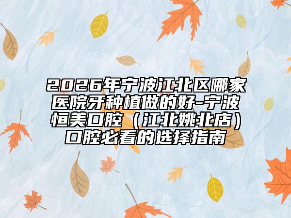 2026年宁波江北区哪家医院牙种植做的好-宁波恒美口腔（江北姚北店）口腔必看的选择指南