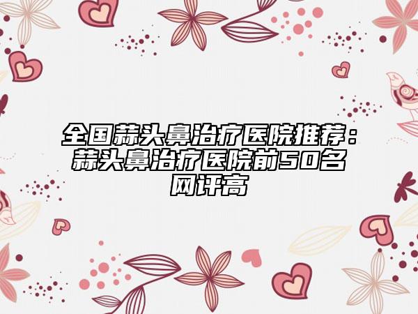 全国蒜头鼻治疗医院推荐：蒜头鼻治疗医院前50名网评高