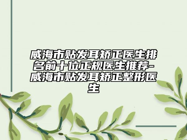 威海市贴发耳矫正医生排名前十位正规医生推荐-威海市贴发耳矫正整形医生
