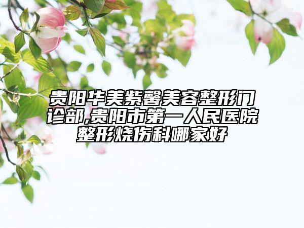 贵阳华美紫馨美容整形门诊部,贵阳市第一人民医院整形烧伤科哪家好