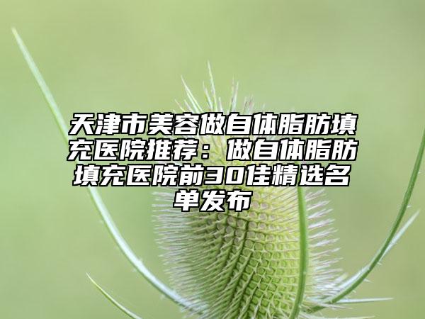 天津市美容做自体脂肪填充医院推荐：做自体脂肪填充医院前30佳精选名单发布