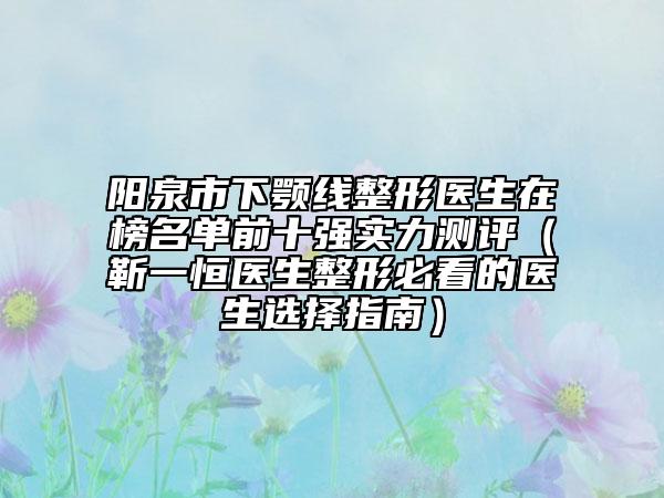 阳泉市下颚线整形医生在榜名单前十强实力测评（靳一恒医生整形必看的医生选择指南）