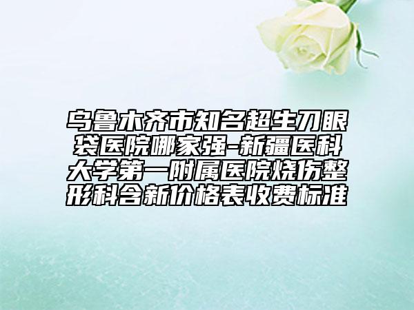 乌鲁木齐市知名超生刀眼袋医院哪家强-新疆医科大学第一附属医院烧伤整形科含新价格表收费标准