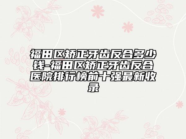 福田区矫正牙齿反合多少钱-福田区矫正牙齿反合医院排行榜前十强最新收录