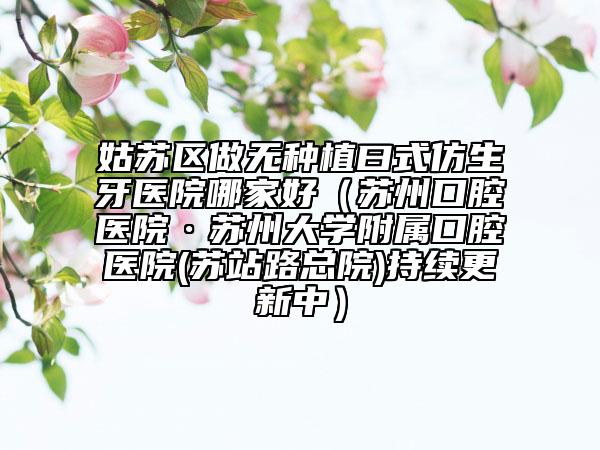 姑苏区做无种植曰式仿生牙医院哪家好（苏州口腔医院·苏州大学附属口腔医院(苏站路总院)持续更新中）