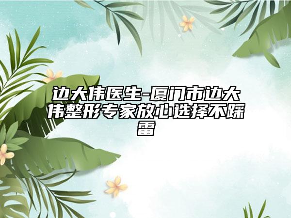 边大伟医生-厦门市边大伟整形专家放心选择不踩雷