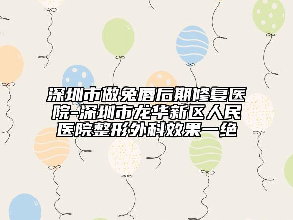 深圳市做兔唇后期修复医院-深圳市龙华新区人民医院整形外科效果一绝