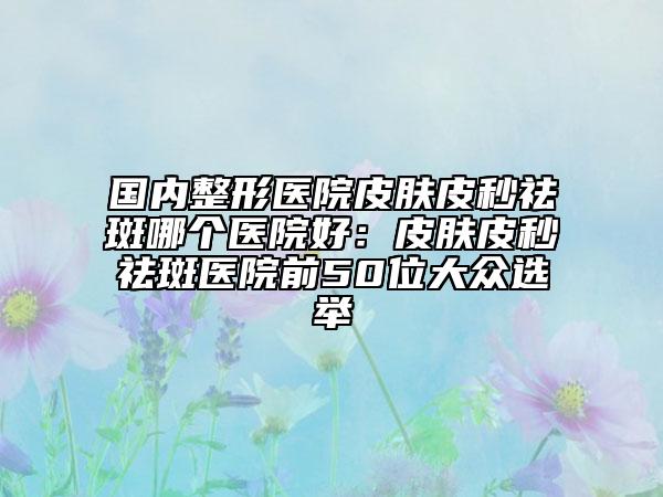 国内整形医院皮肤皮秒祛斑哪个医院好：皮肤皮秒祛斑医院前50位大众选举