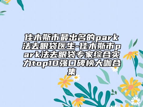 佳木斯市最出名的park法去眼袋医生-佳木斯市park法去眼袋专家综合实力top10强口碑榜大咖合集