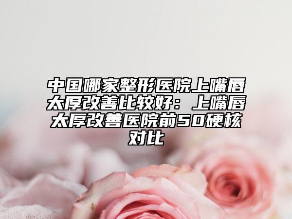 中国哪家整形医院上嘴唇太厚改善比较好：上嘴唇太厚改善医院前50硬核对比