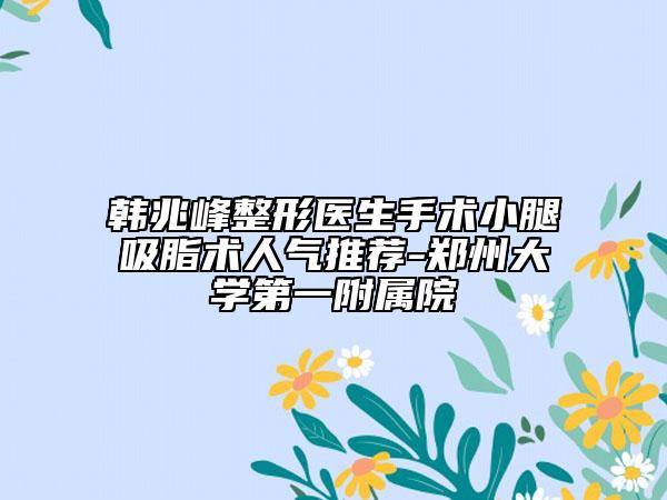 韩兆峰整形医生手术小腿吸脂术人气推荐-郑州大学第一附属院