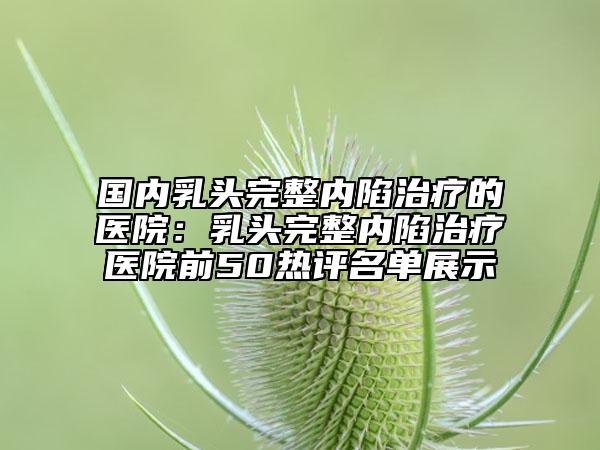 国内乳头完整内陷治疗的医院：乳头完整内陷治疗医院前50热评名单展示