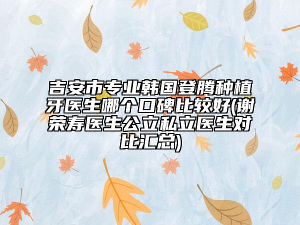 吉安市专业韩国登腾种植牙医生哪个口碑比较好(谢荣寿医生公立私立医生对比汇总)