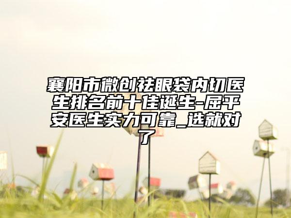 襄阳市微创祛眼袋内切医生排名前十佳诞生-屈平安医生实力可靠_选就对了