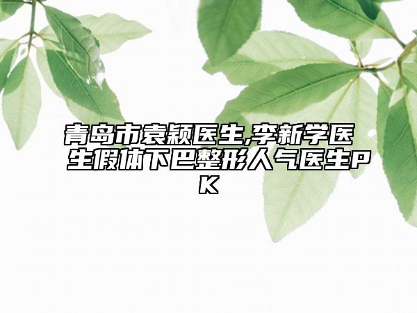 青岛市袁颖医生,李新学医生假体下巴整形人气医生PK