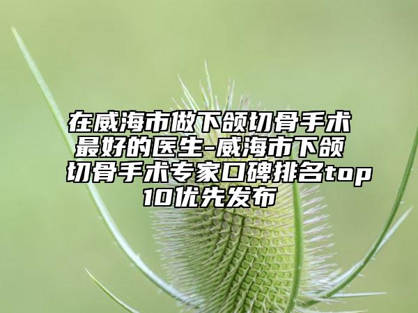 在威海市做下颌切骨手术最好的医生-威海市下颌切骨手术专家口碑排名top10优先发布