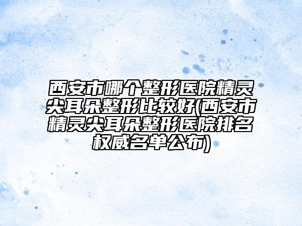 西安市哪个整形医院精灵尖耳朵整形比较好(西安市精灵尖耳朵整形医院排名权威名单公布)
