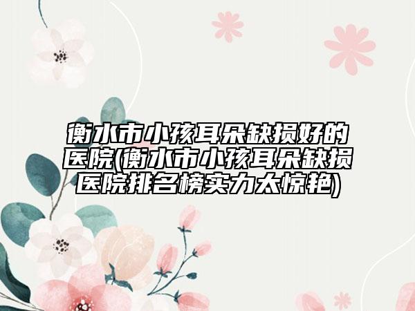 衡水市小孩耳朵缺损好的医院(衡水市小孩耳朵缺损医院排名榜实力太惊艳)