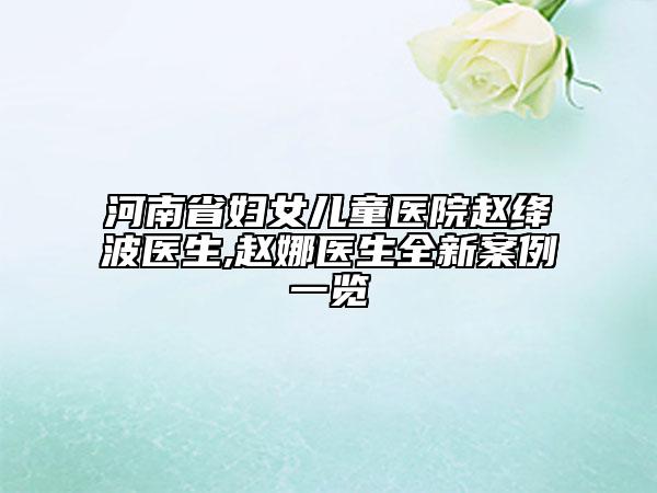 河南省妇女儿童医院赵绛波医生,赵娜医生全新案例一览
