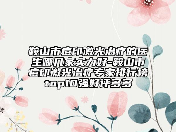 鞍山市痘印激光治疗的医生哪几家实力好-鞍山市痘印激光治疗专家排行榜top10强好评多多