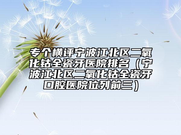 专个横评宁波江北区二氧化钴全瓷牙医院排名（宁波江北区二氧化钴全瓷牙口腔医院位列前三）