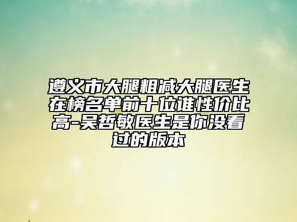 遵义市大腿粗减大腿医生在榜名单前十位谁性价比高-吴哲敏医生是你没看过的版本