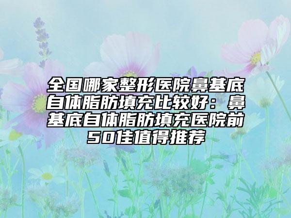 全国哪家整形医院鼻基底自体脂肪填充比较好：鼻基底自体脂肪填充医院前50佳值得推荐