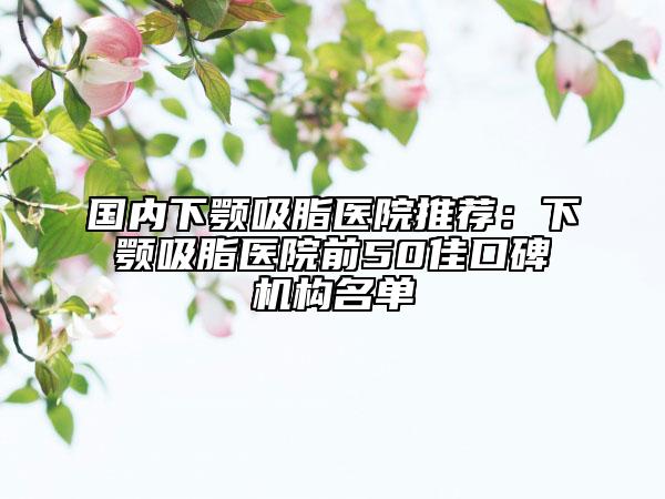 国内下颚吸脂医院推荐：下颚吸脂医院前50佳口碑机构名单