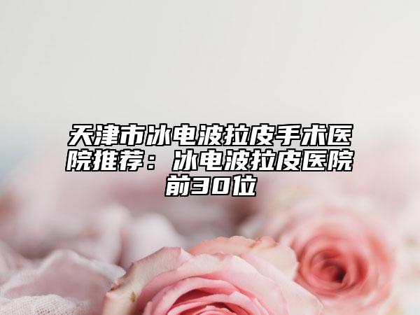 天津市冰电波拉皮手术医院推荐：冰电波拉皮医院前30位