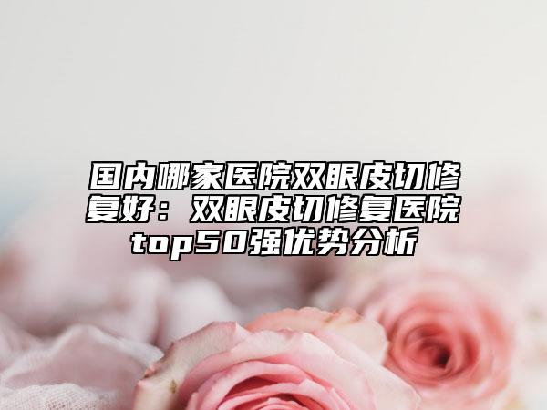 国内哪家医院双眼皮切修复好：双眼皮切修复医院top50强优势分析