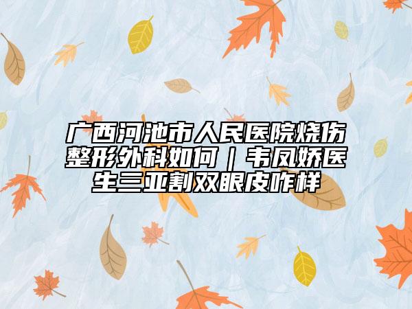 广西河池市人民医院烧伤整形外科如何｜韦凤娇医生三亚割双眼皮咋样