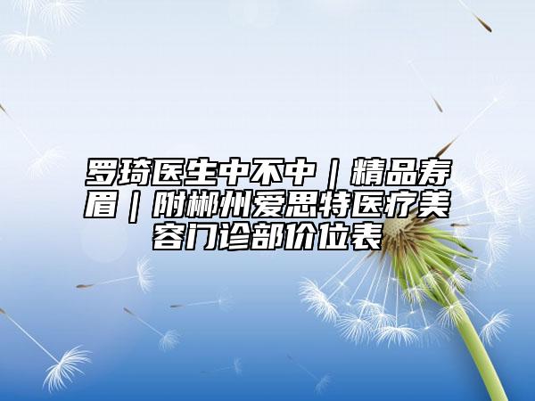 罗琦医生中不中｜精品寿眉｜附郴州爱思特医疗美容门诊部价位表