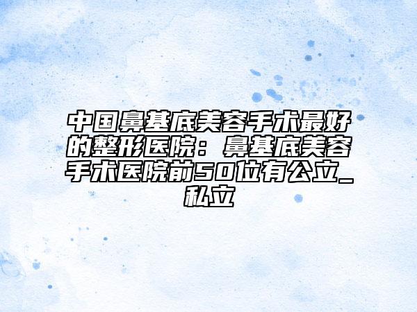 中国鼻基底美容手术最好的整形医院：鼻基底美容手术医院前50位有公立_私立