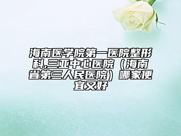 海南医学院第一医院整形科,三亚中心医院（海南省第三人民医院）哪家便宜又好