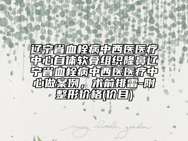 辽宁省血栓病中西医医疗中心自体软骨组织隆鼻辽宁省血栓病中西医医疗中心做案例，术前排雷-附整形价格(价目)