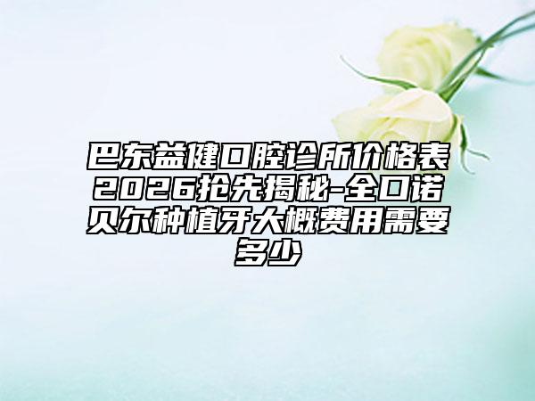 巴东益健口腔诊所价格表2026抢先揭秘-全口诺贝尔种植牙大概费用需要多少